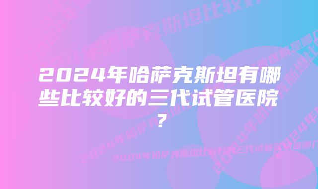 2024年哈萨克斯坦有哪些比较好的三代试管医院？