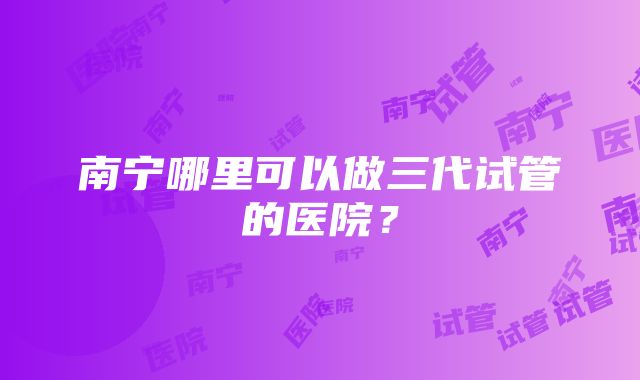 南宁哪里可以做三代试管的医院？