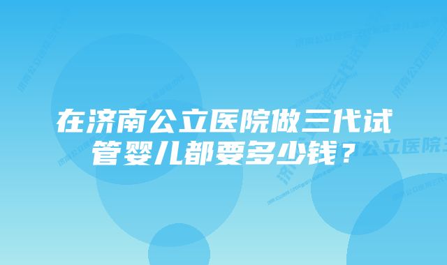 在济南公立医院做三代试管婴儿都要多少钱？