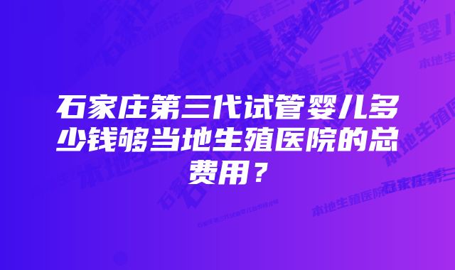 石家庄第三代试管婴儿多少钱够当地生殖医院的总费用？