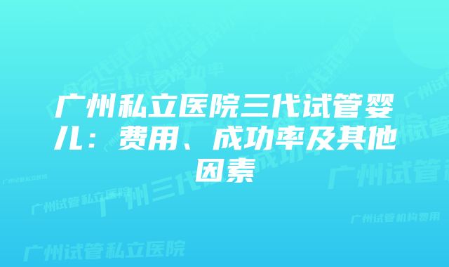 广州私立医院三代试管婴儿：费用、成功率及其他因素