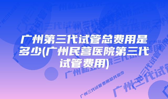 广州第三代试管总费用是多少(广州民营医院第三代试管费用)