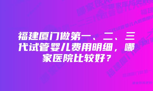 福建厦门做第一、二、三代试管婴儿费用明细，哪家医院比较好？