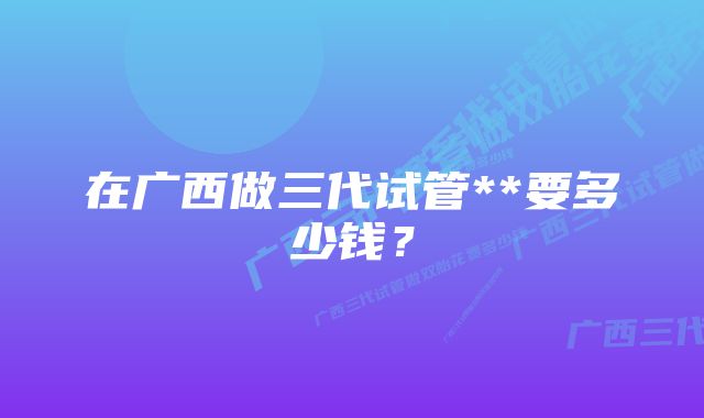 在广西做三代试管**要多少钱？