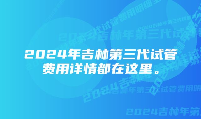 2024年吉林第三代试管费用详情都在这里。