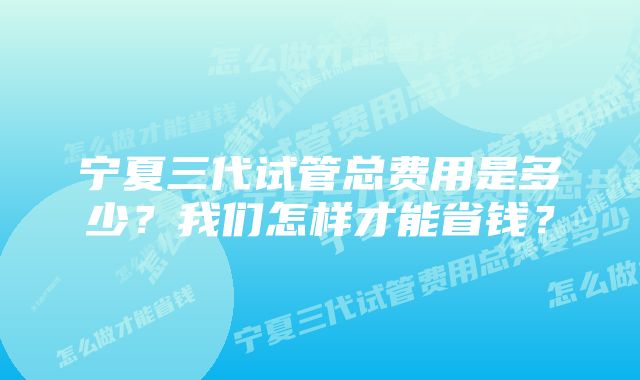 宁夏三代试管总费用是多少？我们怎样才能省钱？