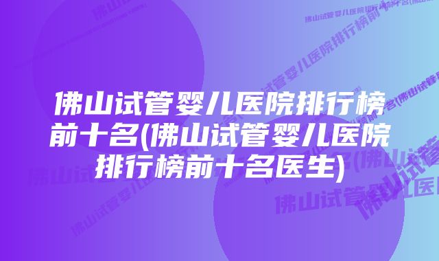 佛山试管婴儿医院排行榜前十名(佛山试管婴儿医院排行榜前十名医生)