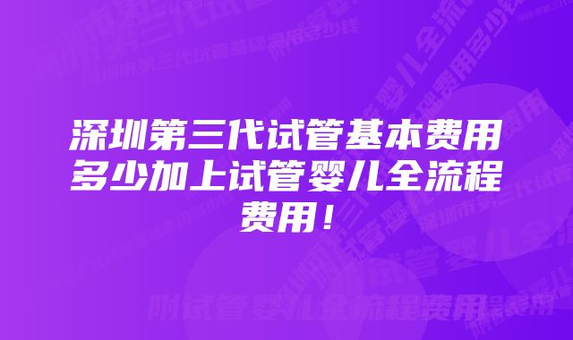 深圳第三代试管基本费用多少加上试管婴儿全流程费用！