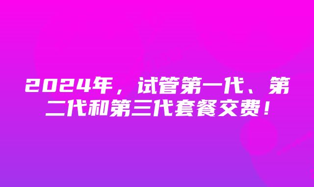 2024年，试管第一代、第二代和第三代套餐交费！