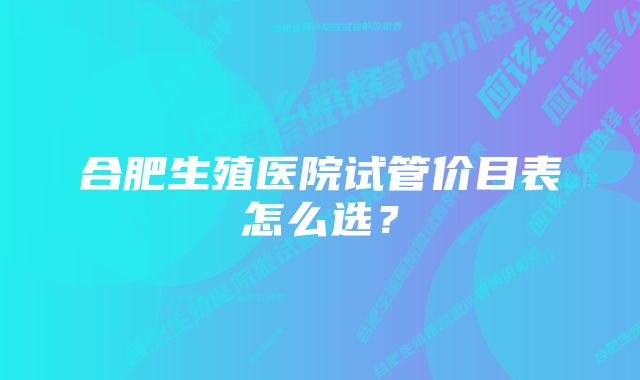 合肥生殖医院试管价目表怎么选？