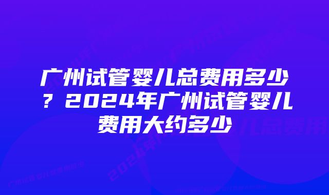 广州试管婴儿总费用多少？2024年广州试管婴儿费用大约多少