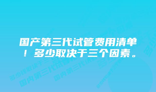 国产第三代试管费用清单！多少取决于三个因素。