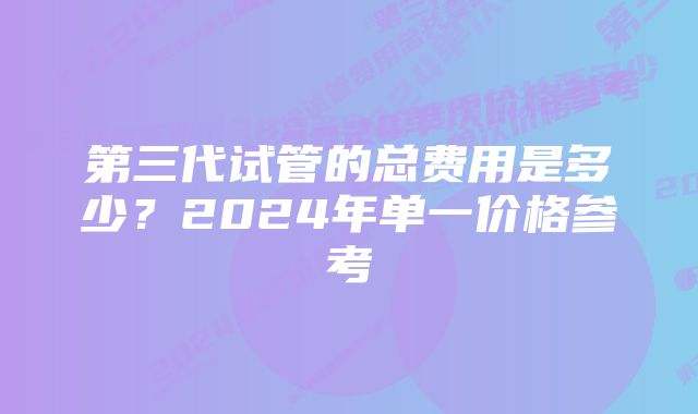 第三代试管的总费用是多少？2024年单一价格参考