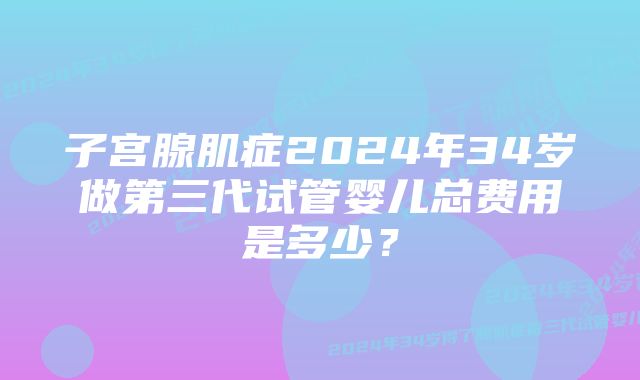 子宫腺肌症2024年34岁做第三代试管婴儿总费用是多少？