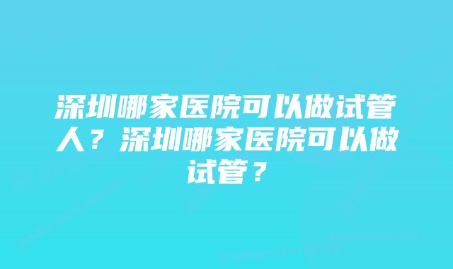 深圳哪家医院可以做试管人？深圳哪家医院可以做试管？