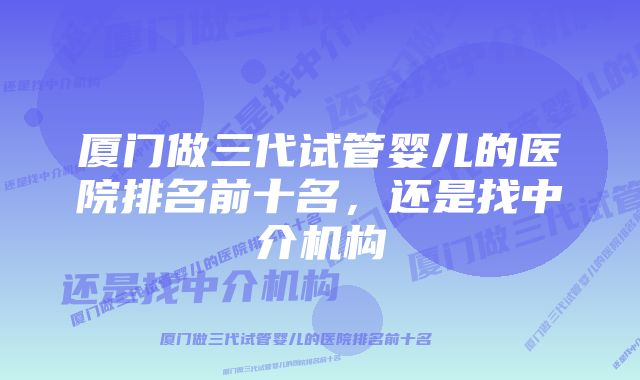 厦门做三代试管婴儿的医院排名前十名，还是找中介机构