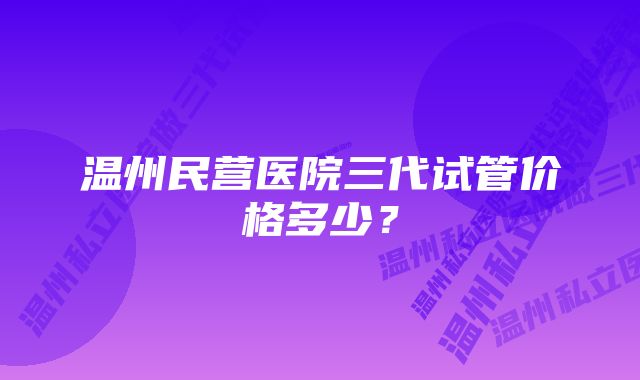 温州民营医院三代试管价格多少？