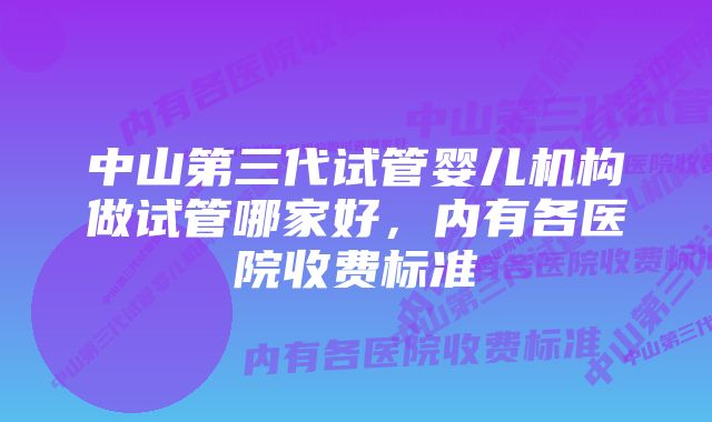 中山第三代试管婴儿机构做试管哪家好，内有各医院收费标准