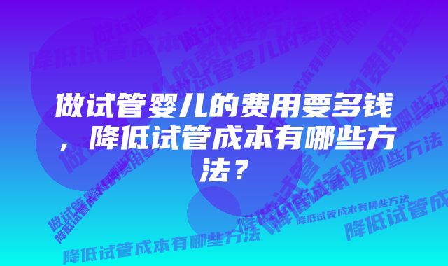 做试管婴儿的费用要多钱，降低试管成本有哪些方法？