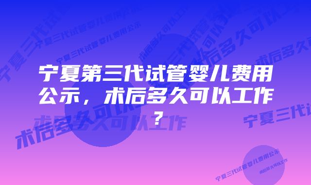 宁夏第三代试管婴儿费用公示，术后多久可以工作？