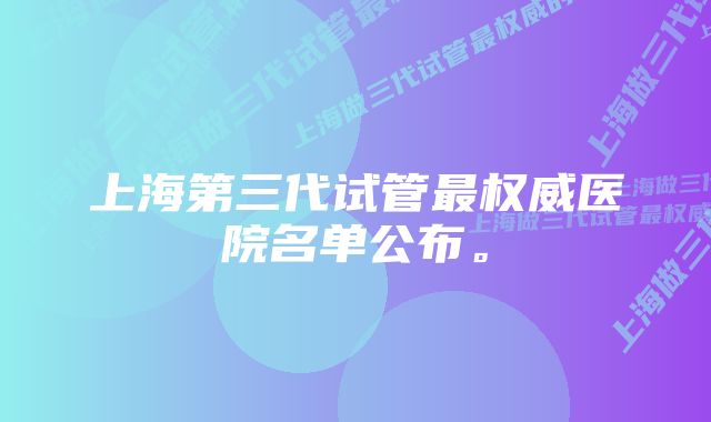 上海第三代试管最权威医院名单公布。