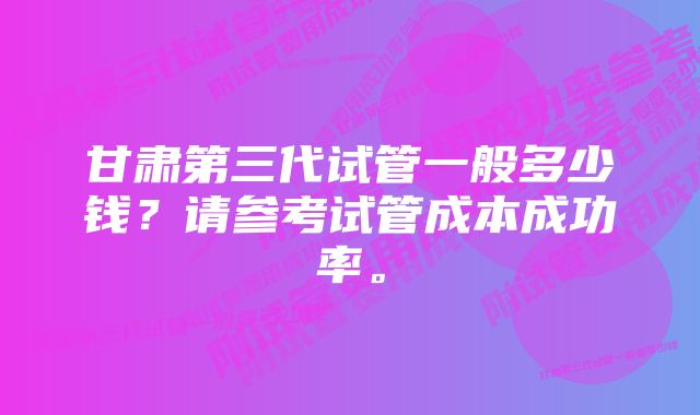 甘肃第三代试管一般多少钱？请参考试管成本成功率。