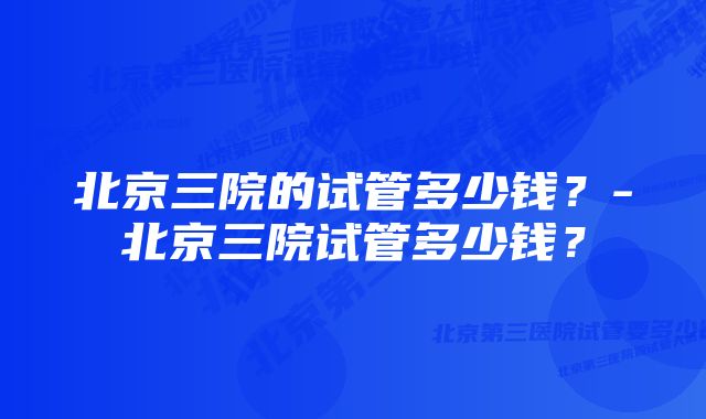 北京三院的试管多少钱？-北京三院试管多少钱？