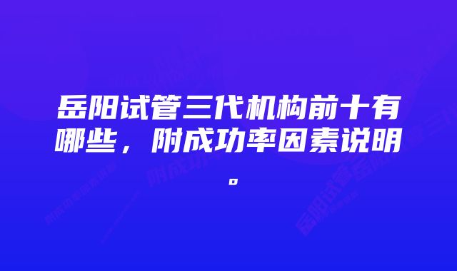 岳阳试管三代机构前十有哪些，附成功率因素说明。