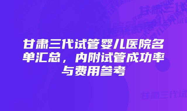 甘肃三代试管婴儿医院名单汇总，内附试管成功率与费用参考