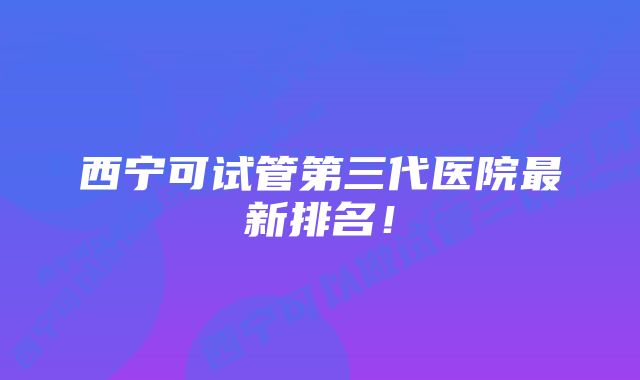 西宁可试管第三代医院最新排名！