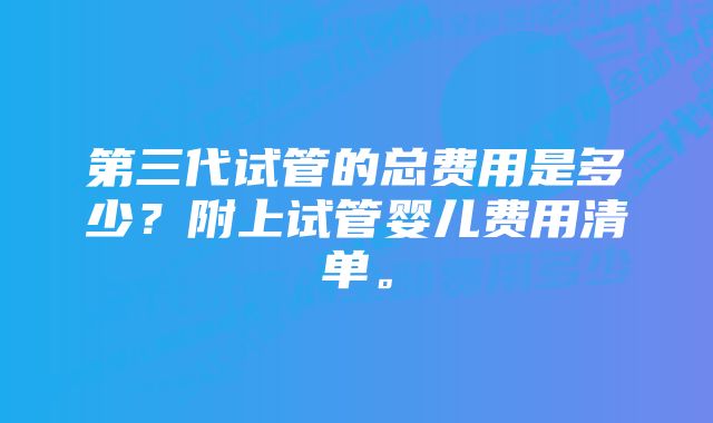 第三代试管的总费用是多少？附上试管婴儿费用清单。