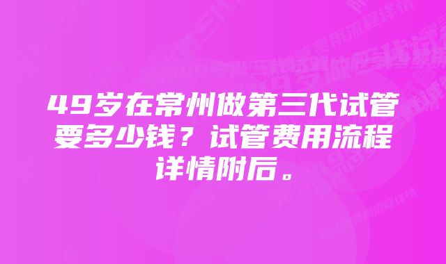 49岁在常州做第三代试管要多少钱？试管费用流程详情附后。