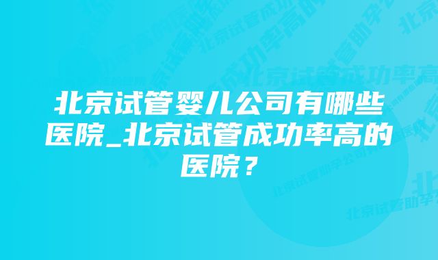 北京试管婴儿公司有哪些医院_北京试管成功率高的医院？