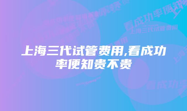 上海三代试管费用,看成功率便知贵不贵