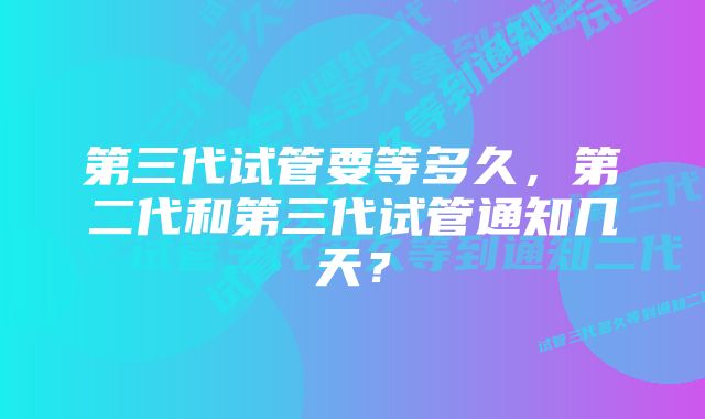 第三代试管要等多久，第二代和第三代试管通知几天？