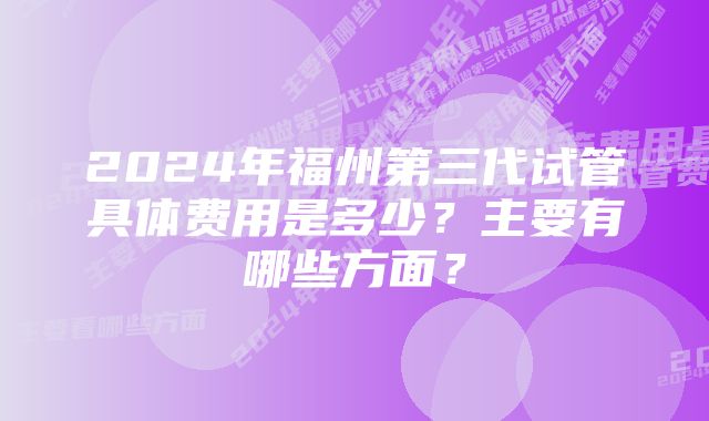 2024年福州第三代试管具体费用是多少？主要有哪些方面？