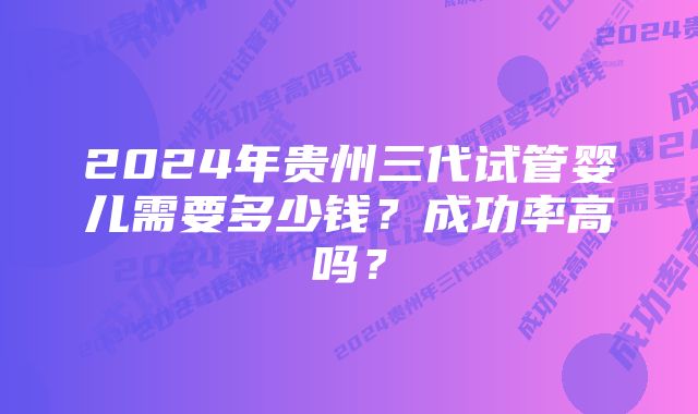 2024年贵州三代试管婴儿需要多少钱？成功率高吗？