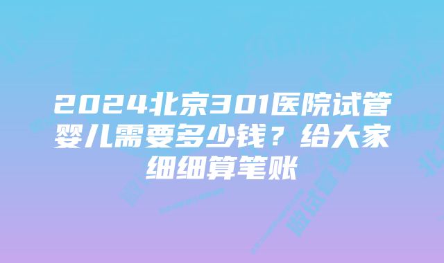 2024北京301医院试管婴儿需要多少钱？给大家细细算笔账