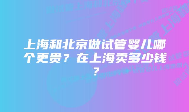 上海和北京做试管婴儿哪个更贵？在上海卖多少钱？