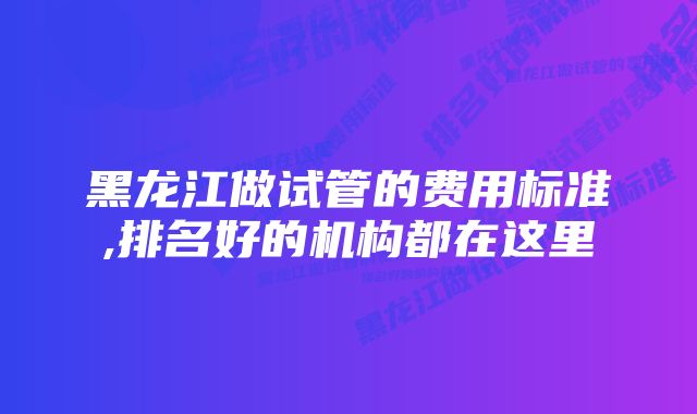 黑龙江做试管的费用标准,排名好的机构都在这里