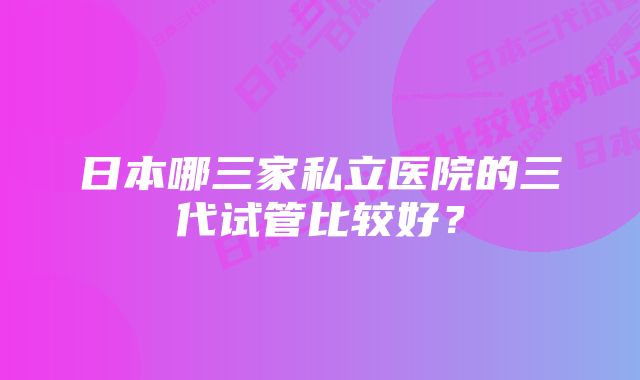 日本哪三家私立医院的三代试管比较好？