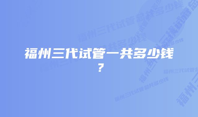 福州三代试管一共多少钱？