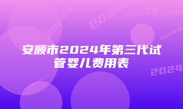 安顺市2024年第三代试管婴儿费用表