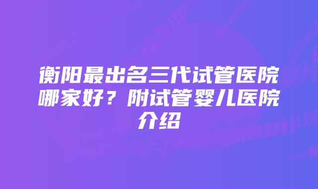 衡阳最出名三代试管医院哪家好？附试管婴儿医院介绍