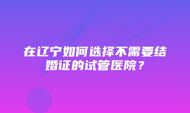 在辽宁如何选择不需要结婚证的试管医院？