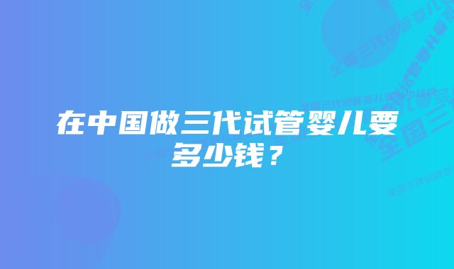 在中国做三代试管婴儿要多少钱？