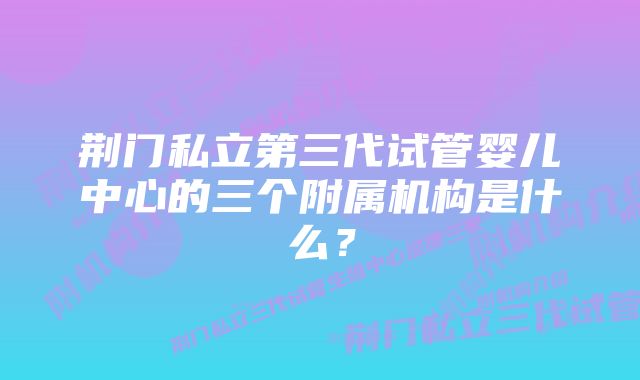 荆门私立第三代试管婴儿中心的三个附属机构是什么？