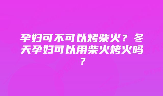 孕妇可不可以烤柴火？冬天孕妇可以用柴火烤火吗？