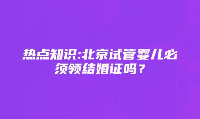 热点知识:北京试管婴儿必须领结婚证吗？