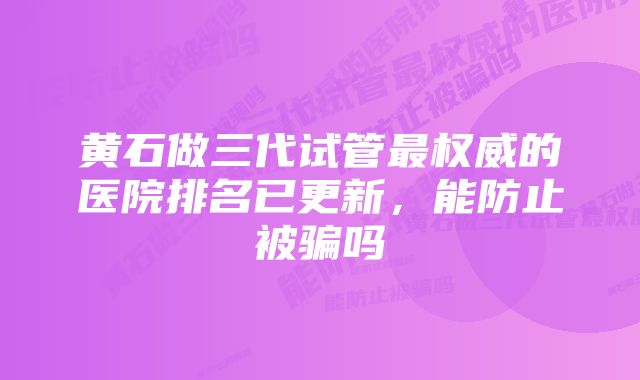 黄石做三代试管最权威的医院排名已更新，能防止被骗吗